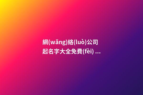 網(wǎng)絡(luò)公司起名字大全免費(fèi) 互聯(lián)網(wǎng)科技公司怎么起名,起名之家